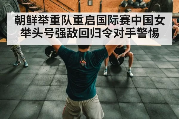 朝鲜举重队重启国际赛中国女举头号强敌回归令对手警惕