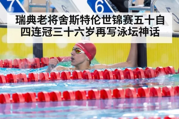 瑞典老将舍斯特伦世锦赛五十自四连冠三十六岁再写泳坛神话